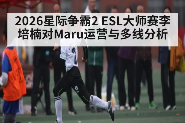 2026星际争霸2 ESL大师赛李培楠对Maru运营与多线分析