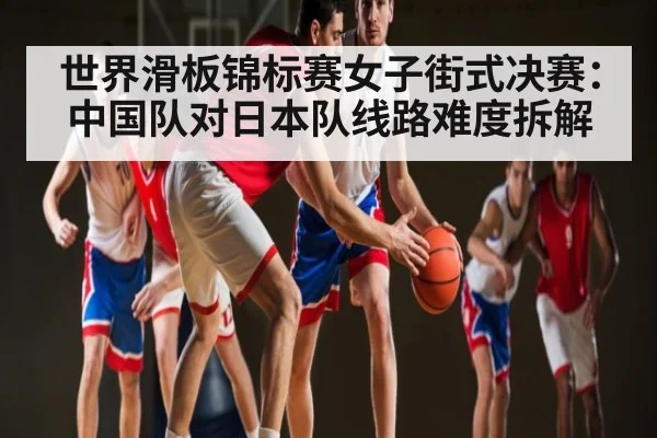 世界滑板锦标赛女子街式决赛：中国队对日本队线路难度拆解