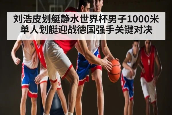 刘浩皮划艇静水世界杯男子1000米单人划艇迎战德国强手关键对决