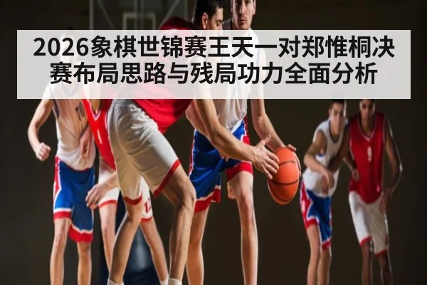 2026象棋世锦赛王天一对郑惟桐决赛布局思路与残局功力全面分析