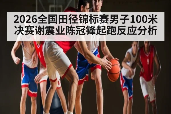 2026全国田径锦标赛男子100米决赛谢震业陈冠锋起跑反应分析